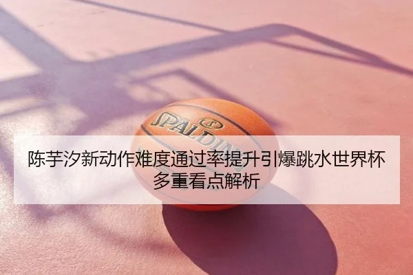 陈芋汐新动作难度通过率提升引爆跳水世界杯多重看点解析